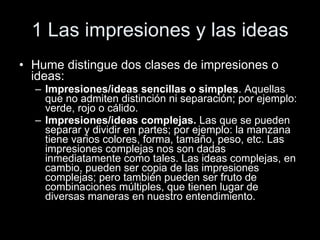 1 Las impresiones y las ideas Hume distingue dos clases de impresiones o ideas: Impresiones/ideas sencillas o simples . Aquellas que no admiten distinción ni separación; por ejemplo: verde, rojo o cálido. Impresiones/ideas complejas.  Las que se pueden separar y dividir en partes; por ejemplo: la manzana tiene varios colores, forma, tamaño, peso, etc. Las impresiones complejas nos son dadas inmediatamente como tales. Las ideas complejas, en cambio, pueden ser copia de las impresiones complejas; pero también pueden ser fruto de combinaciones múltiples, que tienen lugar de diversas maneras en nuestro entendimiento. 