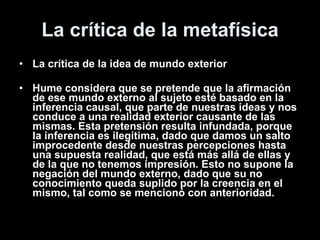 La crítica de la metafísica La crítica de la idea de mundo exterior Hume considera que se pretende que la afirmación de ese mundo externo al sujeto esté basado en la inferencia causal, que parte de nuestras ideas y nos conduce a una realidad exterior causante de las mismas. Esta pretensión resulta infundada, porque la inferencia es ilegítima, dado que damos un salto improcedente desde nuestras percepciones hasta una supuesta realidad, que está más allá de ellas y de la que no tenemos impresión. Esto no supone la negación del mundo externo, dado que su no conocimiento queda suplido por la creencia en el mismo, tal como se mencionó con anterioridad. 