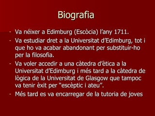 Biografia  Va néixer a Edimburg (Escòcia) l’any 1711. Va estudiar dret a la Universitat d’Edimburg, tot i que ho va acabar abandonant per substituir-ho per la filosofia.  Va voler accedir a una càtedra d’ètica a la Universitat d’Edimburg i més tard a la càtedra de lògica de la Universitat de Glasgow que tampoc va tenir èxit per “escèptic i ateu”. Més tard es va encarregar de la tutoria de joves  