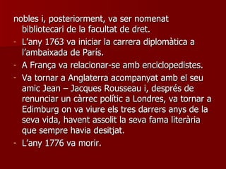nobles i, posteriorment, va ser nomenat bibliotecari de la facultat de dret.  L’any 1763 va iniciar la carrera diplomàtica a l’ambaixada de París.  A França va relacionar-se amb enciclopedistes. Va tornar a Anglaterra acompanyat amb el seu amic Jean – Jacques Rousseau i, després de renunciar un càrrec polític a Londres, va tornar a Edimburg on va viure els tres darrers anys de la seva vida, havent assolit la seva fama literària que sempre havia desitjat.  L’any 1776 va morir.  