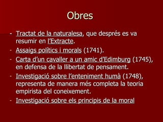 Obres  -  Tractat de la naturalesa , que després es va resumir en  l’Extracte . Assaigs polítics i morals  (1741). Carta d’un cavaller a un amic d’Edimburg  (1745), en defensa de la llibertat de pensament. Investigació sobre l’enteniment humà  (1748), representa de manera més completa la teoria empirista del coneixement.  Investigació sobre els principis de la moral   