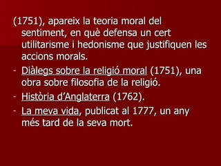 (1751), apareix la teoria moral del sentiment, en què defensa un cert utilitarisme i hedonisme que justifiquen les accions morals. Diàlegs sobre la religió moral  (1751), una obra sobre filosofia de la religió. Història d’Anglaterra  (1762). La meva vida , publicat al 1777, un any més tard de la seva mort. 