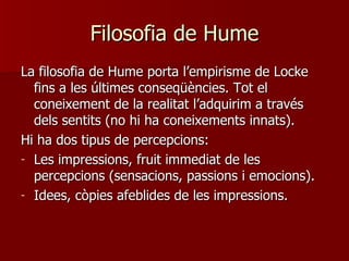 Filosofia de Hume La filosofia de Hume porta l’empirisme de Locke fins a les últimes conseqüències. Tot el coneixement de la realitat l’adquirim a través dels sentits (no hi ha coneixements innats). Hi ha dos tipus de percepcions: Les impressions, fruit immediat de les percepcions (sensacions, passions i emocions). Idees, còpies afeblides de les impressions. 