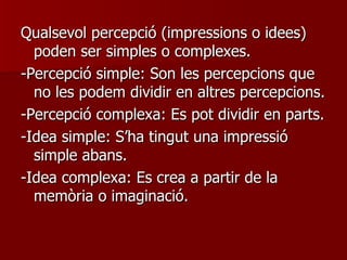 Qualsevol percepció (impressions o idees) poden ser simples o complexes. -Percepció simple: Son les percepcions que no les podem dividir en altres percepcions. -Percepció complexa: Es pot dividir en parts.  -Idea simple: S’ha tingut una impressió simple abans. -Idea complexa: Es crea a partir de la memòria o imaginació. 