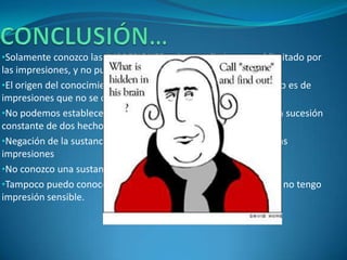 •Solamente conozco las IMPRESIONES, mi entendimiento está limitado por
las impresiones, y no puedo conocer más que éstas.
•El origen del conocimiento es la EXPERIENCIA, todo conocimiento es de
impresiones que no se de dónde vienen.
•No podemos establecer relaciones causales: lo único, observar la sucesión
constante de dos hechos.
•Negación de la sustancia corpórea, no puedo conocer más que las
impresiones
•No conozco una sustancia pensante fuera de ellas
•Tampoco puedo conocer a un Ser superior llamado Dios, porque no tengo
impresión sensible.
 