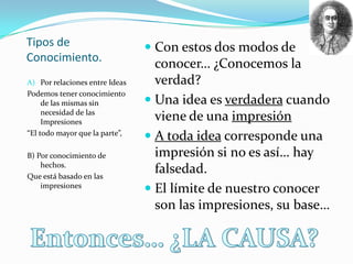 Tipos de                         Con estos dos modos de
Conocimiento.
                                  conocer… ¿Conocemos la
A) Por relaciones entre Ideas     verdad?
Podemos tener conocimiento
     de las mismas sin           Una idea es verdadera cuando
     necesidad de las
     Impresiones
                                  viene de una impresión
“El todo mayor que la parte”,
                                 A toda idea corresponde una
B) Por conocimiento de            impresión si no es así… hay
    hechos.
Que está basado en las
                                  falsedad.
    impresiones
                                 El límite de nuestro conocer
                                  son las impresiones, su base…
 
