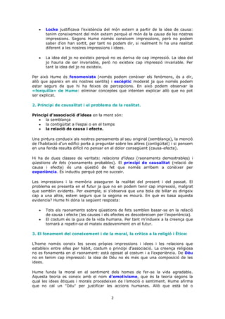 Locke justificava l’existència del món extern a partir de la idea de causa:
       tenim coneixement del món extern perquè el món és la causa de les nostres
       impressions. Segons Hume només coneixem impressions, però no podem
       saber d’on han sortit, per tant no podem dir, si realment hi ha una realitat
       diferent a les nostres impressions i idees.

       La idea del jo no existeix perquè no es deriva de cap impressió. La idea del
       jo hauria de ser invariable, però no existeix cap impressió invariable. Per
       tant la idea del jo no existeix.

Per això Hume és fenomenista (només podem conèixer els fenòmens, és a dir,
allò que apareix en els nostres sentits) i escèptic moderat ja que només podem
estar segurs de que hi ha feixos de percepcions. En això podem observar la
«forquilla» de Hume: eliminar conceptes que intenten explicar allò que no pot
ser explicat.

2. Principi de causalitat i el problema de la realitat.

Principi d’associació d’idees en la ment són:
       la semblança
       la contigüitat a l’espai o en el temps
       la relació de causa i efecte.

Una pintura condueix als nostres pensaments al seu original (semblança), la menció
de l’habitació d’un edifici porta a preguntar sobre les altres (contigüitat) i si pensem
en una ferida resulta difícil no pensar en el dolor consegüent (causa-efecte).

Hi ha de dues classes de veritats: relacions d’idees (raonaments demostrables) i
qüestions de fets (raonaments probables). El principi de causalitat (relació de
causa i efecte) és una qüestió de fet que només arribem a conèixer per
experiència. És inductiu perquè pot no succeir.

Les impressions i la memòria asseguren la realitat del present i del passat. El
problema es presenta en el futur ja que no en podem tenir cap impressió, malgrat
que semblin evidents. Per exemple, si s’observa que una bola de billar es dirigeix
cap a una altra, estem segurs que la segona es mourà. En què es basa aquesta
evidencia? Hume hi dóna la següent resposta:

       Tots els raonaments sobre qüestions de fets semblen basar-se en la relació
       de causa i efecte (les causes i els efectes es descobreixen per l’experiència).
       El costum és la guia de la vida humana. Per tant m’indueix a la creença que
       tornarà a repetir-se el mateix esdeveniment en el futur.

3. El fonament del coneixement i de la moral, la crítica a la religió i Ètica:

L’home només coneix les seves pròpies impressions i idees i les relacions que
estableix entre elles per hàbit, costum o principi d’associació. La creença religiosa
no es fonamenta en el raonament: està oposat al costum i a l’experiència. De Déu
no en tenim cap impressió: la idea de Déu no és més que una composició de les
idees.

Hume funda la moral en el sentiment dels homes de fer-se la vida agradable.
Aquesta teoria es coneix amb el nom d’emotivisme, que és la teoria segons la
qual les idees ètiques i morals procedeixen de l’emoció o sentiment. Hume afirma
que no cal un "Déu" per justificar les accions humanes. Allò que està bé o


                                           2
 