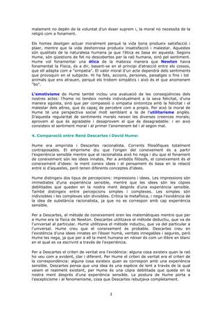 malament no depèn de la voluntat d’un ésser suprem i, la moral no necessita de la
religió com a fonament.

Els homes desitgen actuar moralment perquè la vida bona produeix satisfacció i
plaer, mentre que la vida deshonrosa produeix insatisfacció i malestar. Aquestes
són qualitats de la naturalesa humana ja que l’ètica es basa en aquesta. Segons
Hume, són qüestions de fet no descobertes per la raó humana, sinó pel sentiment.
Hume vol fonamentar una ètica de la mateixa manera que Newton havia
fonamentat la Física, és a dir, basant-se en el principi d’atracció entre els cossos,
que ell adapta com a "simpatia". El valor moral d’un acte dependrà dels sentiments
que provoquin en el subjecte. Hi ha fets, accions, persones, paisatges o fins i tot
animals que ens atrauen, perquè els trobem simpàtics i això és el que anomenem
"bo".

L’emotivisme de Hume també inclou una avaluació de les conseqüències dels
nostres actes: l’home no tendeix només individualment a la seva felicitat, d’una
manera egoista, sinó que per compassió o simpatia sintonitza amb la felicitat i el
malestar dels altres, que és capaç de percebre com a propis. Per això la moral de
Hume té una perspectiva social molt semblant a la de l'utilitarisme anglès.
D’aquesta regularitat de sentiments morals neixen les diverses creences morals;
aprovem el que és agradable i desaprovem el que és desagradable: i en això
consisteix el sentiment moral i al primer l’anomenem bé i al segon mal.

4. Comparació entre René Descartes i David Hume:

Hume era empirista i Descartes racionalista. Corrents filosòfiques totalment
contraposades. El empirisme diu que l’origen del coneixement és a partir
l’experiència sensible mentre que el racionalista això ho nega i diu que el fonament
de coneixement són les idees innates. Per a ambdós filòsofs, el coneixement és el
coneixement d'idees: la ment coneix idees i el pensament és basa en la relació
entre si d’aquestes, però tenen diferents conceptes d'idees.

Hume distingeix dos tipus de percepcions: impressions i idees. Les impressions són
immediates d'una experiència sensible, mentre que les idees són les còpies
debilitades que queden en la nostra ment després d'una experiència sensible.
També distingeix entre percepcions simples i complexes. Les simples són
indivisibles i les complexes són divisibles. Critica la metafísica, i nega l'existència de
la idea de substància racionalista, ja que no es correspon amb cap experiència
sensible.

Per a Descartes, el mètode de coneixement eren les matemàtiques mentre que per
a Hume era la física de Newton. Descartes utilitzava el mètode deductiu, que va de
l'universal al particular. Hume utilitzava el mètode inductiu, que va del particular a
l'universal. Hume creu que el coneixement és probable. Descartes creu en
l'existència d'una idees innates en l'ésser humà, veritats innegables i segures, però
Hume les nega, ja que per a ell la ment humana en néixer és com un llibre en blanc
en el qual es va escrivint a través de l'experiència.

Per a Descartes el criteri de veritat era l'evidència: alguna cosa existeix quan la raó
ho veu com a evident, clar i diferent. Per Hume el criteri de veritat era el criteri de
la correspondència: alguna cosa existeix quan es correspon amb una experiència
sensible. Descartes pensa que una idea és una espècie de lent a través de la qual
veiem el realment existent, per Hume és una còpia debilitada que queda en la
nostra ment després d'una experiència sensible. La postura de Hume porta a
l'escepticisme i al fenomenisme, cosa que Descartes rebutjava completament.



                                            3
 