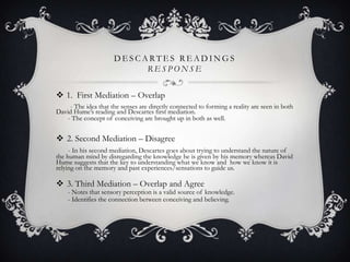 DESCARTES READINGS
RESPONSE
 1. First Mediation – Overlap
- The idea that the senses are directly connected to forming a reality are seen in both
David Hume‟s reading and Descartes first mediation.
- The concept of conceiving are brought up in both as well.

 2. Second Mediation – Disagree
- In his second mediation, Descartes goes about trying to understand the nature of
the human mind by disregarding the knowledge he is given by his memory whereas David
Hume suggests that the key to understanding what we know and how we know it is
relying on the memory and past experiences/sensations to guide us.

 3. Third Mediation – Overlap and Agree

- Notes that sensory perception is a valid source of knowledge.
- Identifies the connection between conceiving and believing.

 