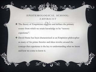 EPISTEMOLOGICAL SCHOOL:
EMPIRICIST
 The theory of Empiricism suggests and defines the primary
source from which we retain knowledge to be “sensory
experience”.
 David Hume has been characterized as an Empiricist philosopher
as many of his prime theories and ideas revolve around the
concept that experience is the key to understanding what we know
and how we come to know it.

 