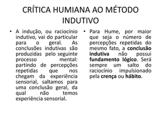 CRÍTICA HUMIANA AO MÉTODO
INDUTIVO
• A indução, ou raciocínio
indutivo, vai do particular
para
o
geral.
As
conclusões indutivas são
produzidas pelo seguinte
processo
mental:
partindo de percepções
repetidas
que
nos
chegam da experiência
sensorial, saltamos para
uma conclusão geral, da
qual
não
temos
experiência sensorial.

• Para Hume, por maior
que seja o número de
percepções repetidas do
mesmo fato, a conclusão
indutiva
não
possui
fundamento lógico. Será
sempre um salto do
raciocínio impulsionado
pela crença ou hábito.

 