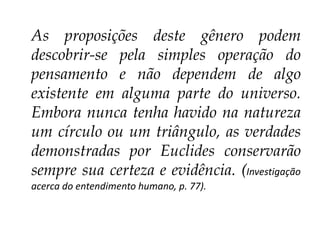 As proposições deste gênero podem
descobrir-se pela simples operação do
pensamento e não dependem de algo
existente em alguma parte do universo.
Embora nunca tenha havido na natureza
um círculo ou um triângulo, as verdades
demonstradas por Euclides conservarão
sempre sua certeza e evidência. (Investigação
acerca do entendimento humano, p. 77).

 