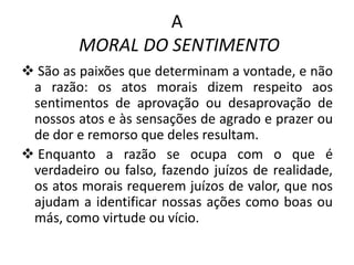 A
MORAL DO SENTIMENTO
 São as paixões que determinam a vontade, e não
a razão: os atos morais dizem respeito aos
sentimentos de aprovação ou desaprovação de
nossos atos e às sensações de agrado e prazer ou
de dor e remorso que deles resultam.
 Enquanto a razão se ocupa com o que é
verdadeiro ou falso, fazendo juízos de realidade,
os atos morais requerem juízos de valor, que nos
ajudam a identificar nossas ações como boas ou
más, como virtude ou vício.

 