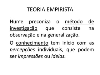 TEORIA EMPIRISTA
Hume preconiza o método de
investigação que consiste na
observação e na generalização.
O conhecimento tem início com as
percepções individuais, que podem
ser impressões ou ideias.

 