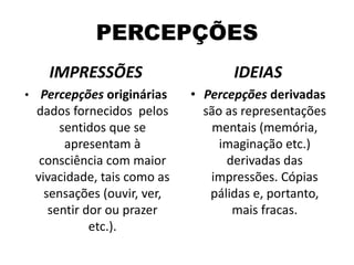 PERCEPÇÕES
IMPRESSÕES

IDEIAS

• Percepções originárias

• Percepções derivadas
são as representações
mentais (memória,
imaginação etc.)
derivadas das
impressões. Cópias
pálidas e, portanto,
mais fracas.

dados fornecidos pelos
sentidos que se
apresentam à
consciência com maior
vivacidade, tais como as
sensações (ouvir, ver,
sentir dor ou prazer
etc.).

 