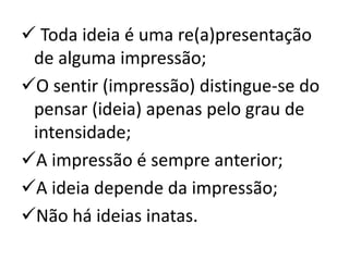  Toda ideia é uma re(a)presentação
de alguma impressão;
O sentir (impressão) distingue-se do
pensar (ideia) apenas pelo grau de
intensidade;
A impressão é sempre anterior;
A ideia depende da impressão;
Não há ideias inatas.

 