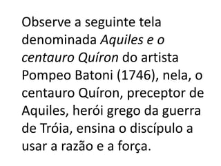 Observe a seguinte tela
denominada Aquiles e o
centauro Quíron do artista
Pompeo Batoni (1746), nela, o
centauro Quíron, preceptor de
Aquiles, herói grego da guerra
de Tróia, ensina o discípulo a
usar a razão e a força.

 