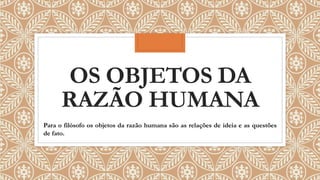 OS OBJETOS DA
RAZÃO HUMANA
Para o filósofo os objetos da razão humana são as relações de ideia e as questões
de fato.
 