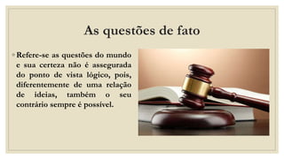 As questões de fato
◦ Refere-se as questões do mundo
e sua certeza não é assegurada
do ponto de vista lógico, pois,
diferentemente de uma relação
de ideias, também o seu
contrário sempre é possível.
 