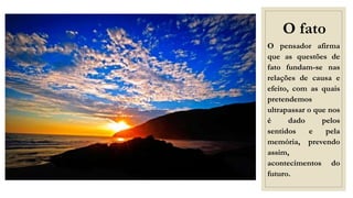 O fato
O pensador afirma
que as questões de
fato fundam-se nas
relações de causa e
efeito, com as quais
pretendemos
ultrapassar o que nos
é dado pelos
sentidos e pela
memória, prevendo
assim,
acontecimentos do
futuro.
 