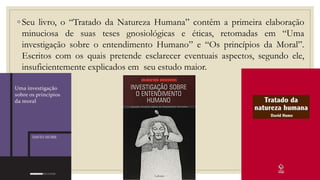 ◦ Seu livro, o “Tratado da Natureza Humana” contêm a primeira elaboração
minuciosa de suas teses gnosiológicas e éticas, retomadas em “Uma
investigação sobre o entendimento Humano” e “Os princípios da Moral”.
Escritos com os quais pretende esclarecer eventuais aspectos, segundo ele,
insuficientemente explicados em seu estudo maior.
 