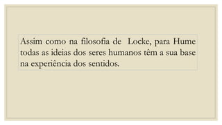 Assim como na filosofia de Locke, para Hume
todas as ideias dos seres humanos têm a sua base
na experiência dos sentidos.
 
