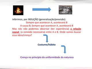 Inferimos, por INDUÇÃO (generalização/previsão):
Sempre que acontecer A, acontecerá B
A causa B; Sempre que acontecer A, acontecerá B
Mas nós não podemos observar (ter experiência) a relação
causal (a conexão necessária) entre A e B. Onde vamos buscar
essa ideia/crença?
Costume/hábito
Crença no princípio da uniformidade da natureza
 
