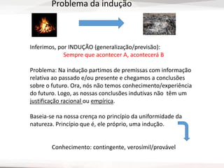 Inferimos, por INDUÇÃO (generalização/previsão):
Sempre que acontecer A, acontecerá B
Problema: Na indução partimos de premissas com informação
relativa ao passado e/ou presente e chegamos a conclusões
sobre o futuro. Ora, nós não temos conhecimento/experiência
do futuro. Logo, as nossas conclusões indutivas não têm um
justificação racional ou empírica.
Baseia-se na nossa crença no princípio da uniformidade da
natureza. Princípio que é, ele próprio, uma indução.
Conhecimento: contingente, verosímil/provável
Problema da indução
 