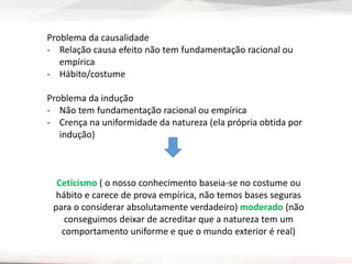 Problema da causalidade
- Relação causa efeito não tem fundamentação racional ou
empírica
- Hábito/costume
Problema da indução
- Não tem fundamentação racional ou empírica
- Crença na uniformidade da natureza (ela própria obtida por
indução)
Ceticismo ( o nosso conhecimento baseia-se no costume ou
hábito e carece de prova empírica, não temos bases seguras
para o considerar absolutamente verdadeiro) moderado (não
conseguimos deixar de acreditar que a natureza tem um
comportamento uniforme e que o mundo exterior é real)
 
