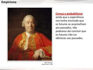 Empirismo
Crença e probabilismo:
ainda que a experiência
nos tenha ensinado que
os futuros se assemelham
aos passados, não
podemos daí concluir que
os futuros irão ser
idênticos aos passados.
Allan Ramsay,
David Hume, 1766
 