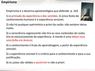 Empirismo
Empirismo é a doutrina epistemológica que defende: p. 163
1) o primado da experiência e dos sentidos. A única fonte do
conhecimento humano é a experiência sensível;
2) não há qualquer património a priori da razão: não existem ideias
inatas.
3) a consciência cognoscente não tira os seus conteúdos da razão;
tira-os exclusivamente da experiência. A mente é uma tábua rasa,
uma folha em branco;
4) o conhecimento é fruto da aprendizagem, a partir da experiência
sensível;
5) a experiência sensível é o critério para o conhecimento e para a sua
justificação;
6) os juízos são válidos a posteriori e não a priori.
 