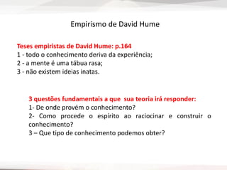 Teses empiristas de David Hume: p.164
1 - todo o conhecimento deriva da experiência;
2 - a mente é uma tábua rasa;
3 - não existem ideias inatas.
Empirismo de David Hume
3 questões fundamentais a que sua teoria irá responder:
1- De onde provém o conhecimento?
2- Como procede o espírito ao raciocinar e construir o
conhecimento?
3 – Que tipo de conhecimento podemos obter?
 