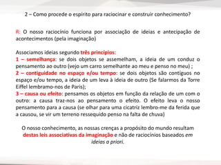 2 – Como procede o espírito para raciocinar e construir conhecimento?
R: O nosso raciocínio funciona por associação de ideias e antecipação de
acontecimentos (pela imaginação)
Associamos ideias segundo três princípios:
1 – semelhança: se dois objetos se assemelham, a ideia de um conduz o
pensamento ao outro (vejo um carro semelhante ao meu e penso no meu) ;
2 – contiguidade no espaço e/ou tempo: se dois objetos são contíguos no
espaço e/ou tempo, a ideia de um leva à ideia de outro (Se falarmos da Torre
Eiffel lembramo-nos de Paris);
3 – causa ou efeito: pensamos os objetos em função da relação de um com o
outro: a causa traz-nos ao pensamento o efeito. O efeito leva o nosso
pensamento para a causa (se olhar para uma cicatriz lembro-me da ferida que
a causou, se vir um terreno ressequido penso na falta de chuva)
O nosso conhecimento, as nossas crenças a propósito do mundo resultam
destas leis associativas da imaginação e não de raciocínios baseados em
ideias a priori.
 
