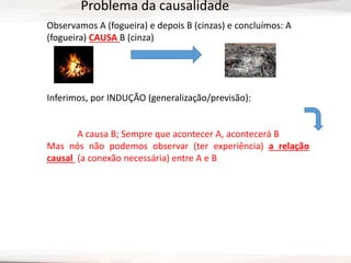 Observamos A (fogueira) e depois B (cinzas) e concluímos: A
(fogueira) CAUSA B (cinza)
Inferimos, por INDUÇÃO (generalização/previsão):
A causa B; Sempre que acontecer A, acontecerá B
Mas nós não podemos observar (ter experiência) a relação
causal (a conexão necessária) entre A e B
Problema da causalidade
 
