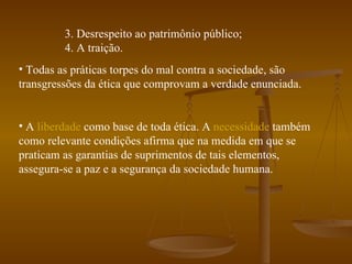 3. Desrespeito ao patrimônio público; 4. A traição. Todas as práticas torpes do mal contra a sociedade, são transgressões da ética que comprovam a verdade enunciada. A  liberdade  como base de toda ética. A  necessidade  também como relevante condições afirma que na medida em que se praticam as garantias de suprimentos de tais elementos, assegura-se a paz e a segurança da sociedade humana.  