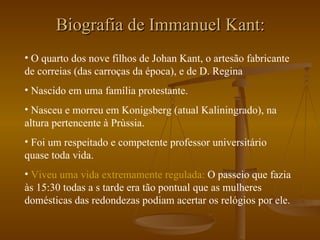 Biografia de Immanuel Kant: O quarto dos nove filhos de Johan Kant, o artesão fabricante de correias (das carroças da época), e de D. Regina Nascido em uma família protestante. Nasceu e morreu em Konigsberg (atual Kaliningrado), na altura pertencente à Prùssia. Foi um respeitado e competente professor universitário quase toda vida. Viveu uma vida extremamente regulada:  O passeio que fazia às 15:30 todas a s tarde era tão pontual que as mulheres domésticas das redondezas podiam acertar os relógios por ele. 