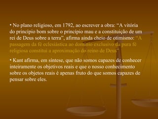 No plano religioso, em 1792, ao escrever a obra: “A vitória do princípio bom sobre o princípio mau e a constituição de um rei de Deus sobre a terra”, afirma ainda cheio de otimismo:  “A passagem da fé eclesiástica ao domínio exclusivo da pura fé religiosa constitui a aproximação do reino de Deus” Kant afirma, em síntese, que não somos capazes de conhecer inteiramente os objetivos reais e que o nosso conhecimento sobre os objetos reais é apenas fruto do que somos capazes de pensar sobre eles. 