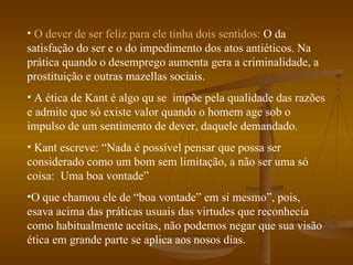 O dever de ser feliz para ele tinha dois sentidos:  O da satisfação do ser e o do impedimento dos atos antiéticos. Na prática quando o desemprego aumenta gera a criminalidade, a prostituição e outras mazellas sociais. A ética de Kant é algo qu se  impõe pela qualidade das razões e admite que só existe valor quando o homem age sob o impulso de um sentimento de dever, daquele demandado. Kant escreve: “Nada é possível pensar que possa ser considerado como um bom sem limitação, a não ser uma só coisa:  Uma boa vontade” O que chamou ele de “boa vontade” em sí mesmo”, pois, esava acima das práticas usuais das virtudes que reconhecia como habitualmente aceitas, não podemos negar que sua visão ética em grande parte se aplica aos nosos dias. 