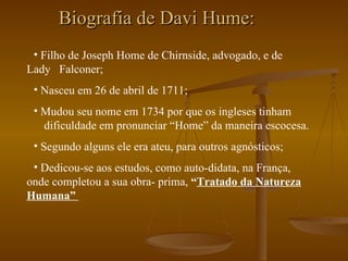 Biografia de Davi Hume: Filho de Joseph Home de Chirnside, advogado, e de  Lady  Falconer; Nasceu em 26 de abril de 1711; Mudou seu nome em 1734 por que os ingleses tinham  dificuldade em pronunciar “Home” da maneira escocesa. Segundo alguns ele era ateu, para outros agnósticos; Dedicou-se aos estudos, como auto-didata, na França, onde completou a sua obra- prima,  “ Tratado da Natureza Humana”   