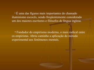 É uma das figuras mais importantes do chamado iluminismo escocês, sendo freqüentemente considerado um dos maiores escritores e filósofos de língua inglesa. Fundador do empirismo moderno, o mais radical entre os empiristas. Abriu caminho a aplicação do método experimental aos fenômenos mentais. 