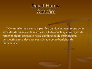David Hume, Citação: “  O caminho mais suave e pacífico da vida humana segue pelas avenidas da ciência e da instrução, e todo aquele que for capaz de remover algum obstáculo nesse caminho ou de abrir alguma perspectiva nova deve ser considerado como benfeitor da humanidade”  