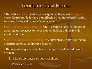 Teoria de Davi Hume: Defende a  ciência  pelas vias da experimentação, e a  percepção   como formadora de idéias e consciência ética, pretendendo assim tirar conclusões sobre  as ações do cerebro. Deu grande relevo á história:  Não Há hsitória de fatos, amis sim, as nossas observações sobre os móveis  habituais da ação e da conduta humana. Justifica suas idéias afirmando:  “A humanidade é mais ou menos a mesma em todas as épocas e lugares.” Hume ressalta que a conduta nem sempre está de acordo com a virtude: 1.  Atos de corrupção no poder público; 2. Prática do vício; 