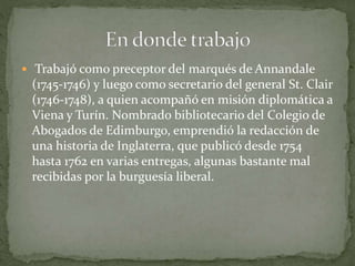  Trabajó como preceptor del marqués de Annandale
(1745-1746) y luego como secretario del general St. Clair
(1746-1748), a quien acompañó en misión diplomática a
Viena y Turín. Nombrado bibliotecario del Colegio de
Abogados de Edimburgo, emprendió la redacción de
una historia de Inglaterra, que publicó desde 1754
hasta 1762 en varias entregas, algunas bastante mal
recibidas por la burguesía liberal.
 