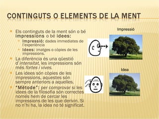Els continguts de la ment són o bé  impressions  o bé  idees: Impressió:  dades immediates de l’experiència Idees:  imatges o còpies de les impressions. La diferència és una qüestió d’ intensitat , les impressions són més  fortes i vives . Les idees són còpies de les impressions, aquestes són sempre anteriors a aquelles. “ Mètode”:  per comprovar si les idees de la filosofia són correctes només hem de cercar les impressions de les que derivin. Si no n’hi ha, la idea no té significat. Impressió Idea 