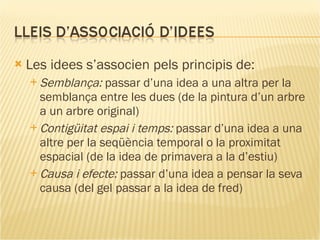 Les idees s’associen pels principis de:  Semblança:  passar d’una idea a una altra per la semblança entre les dues (de la pintura d’un arbre a un arbre original)   Contigüitat espai i temps:  passar d’una idea a una altre per la seqüència temporal o la proximitat espacial (de la idea de primavera a la d’estiu)   Causa i efecte:  passar d’una idea a pensar la seva causa (del gel passar a la idea de fred) 
