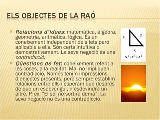 Relacions d’idees : matemàtica, àlgebra, geometria, aritmètica, lògica. És un coneixement independent dels fets però aplicable a ells. Són certs intuïtiva o demostrativament. La seva negació és una  contradicció . Qüestions de fet :  coneixement referit a les coses, a la realitat. Mai no impliquen contradicció. Només tenim impressions d’objectes presents, però sempre establim relacions entre ells i esperam que després de que un esdevengui, n’esdevindrà un altre. P. ex. “El sol no sortirà demà”. La seva negació no és una contradicció. 