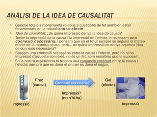 Gairebé tots els raonaments relatius a qüestions de fet semblen estar fonamentats en la relació  causa-efecte. Idea de causalitat : ¿de quina impressió deriva la idea de causa? Tenim la impressió de la causa i la impressió de l’efecte, hi suposam  una connexió necessària , i pensam que en el futur sempre se seguirà el mateix efecte de la mateixa causa, però... de quina impressió es deriva aquesta idea de connexió necessària?  Buscam una connexió necessària entre la causa i l'efecte, però no hi ha impressió d'aquesta connexió, no és un fet, som nosaltres que la suposam.  En la nostra experiència hi trobam una  conjunció constant  entre la causa i l’efecte: sempre que es dóna el primer es dóna el segon. Connexió necessària? Fred (causa) Gel (efecte) impressió impressió Impressió? (no n’hi ha) 