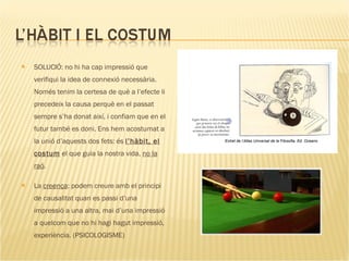 SOLUCIÓ: no hi ha cap impressió que verifiqui la idea de connexió necessària. Només tenim la certesa de què a l’efecte li precedeix la causa perquè en el passat sempre s’ha donat així, i confiam que en el futur també es doni. Ens hem acostumat a la unió d’aquests dos fets: és  l’hàbit, el costum  el que guia la nostra vida,  no la raó .  La  creença : podem creure amb el principi de causalitat quan es passi d’una impressió a una altra, mai d’una impressió a quelcom que no hi hagi hagut impressió, experiència. (PSICOLOGISME) Extret de l’Atlas Universal de la Filosofia, Ed. Oceano 