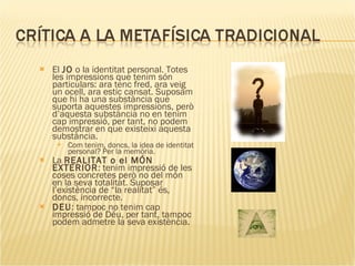 El  JO  o la identitat personal. Totes les impressions que tenim són particulars: ara tenc fred, ara veig un ocell, ara estic cansat. Suposam que hi ha una substància que suporta aquestes impressions, però d’aquesta substància no en tenim cap impressió, per tant, no podem demostrar en que existeixi aquesta substància. Com tenim, doncs, la idea de identitat personal? Per la memòria. La  REALITAT o el MÓN EXTERIOR : tenim impressió de les coses concretes però no del món en la seva totalitat. Suposar l’existència de “la realitat” és, doncs, incorrecte. DEU : tampoc no tenim cap impressió de Déu, per tant, tampoc podem admetre la seva existència.    