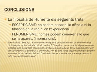 La filosofia de Hume té els següents trets: ESCEPTICISME: no podem basar ni la ciència ni la filosofia en la raó ni en l'experiència. FENOMENISME: només podem conèixer allò que se'ns apareix (impressions). Text final de l' Enquiry:  “Si convençuts d’aquests principis donem un cop d’ull a les biblioteques, quins estralls caldrà que fem? Si agafem, per exemple, algun volum de teologia o de metafísica escolàstica, preguntem-nos:  és que conté algun raonament abstracte sobre la quantitat o el nombre?  No . És que conté algun raonament empíric sobre els fets i l’existència?  No. Confieu-lo llavors a les flames, car no pot contenir més que sofisteria i il·lusió.” 